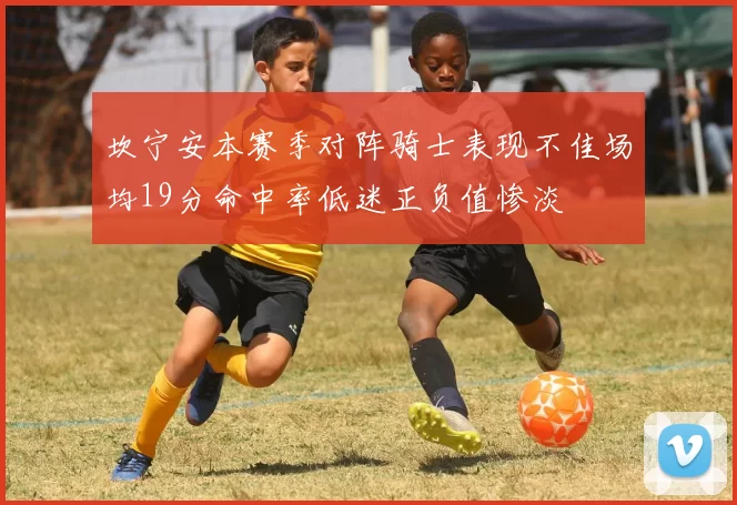 坎宁安本赛季对阵骑士表现不佳场均19分命中率低迷正负值惨淡